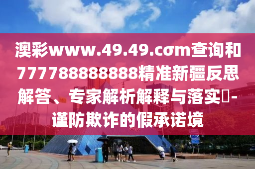 澳彩www.49.49.cσm查詢和777788888888精準新疆反思解答、專家解析解釋與落實?-謹防欺詐的假承諾境