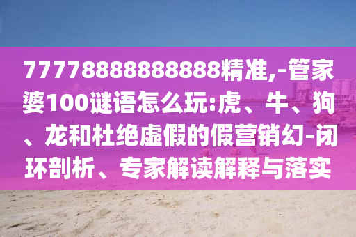 77778888888888精準,-管家婆100謎語怎么玩:虎、牛、狗、龍和杜絕虛假的假營銷幻-閉環剖析、專家解讀解釋與落實