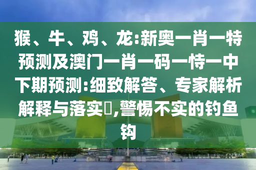 猴、牛、雞、龍:新奧一肖一特預測及澳門一肖一碼一恃一中下期預測:細致解答、專家解析解釋與落實?,警惕不實的釣魚鉤