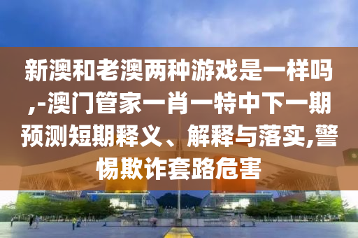 新澳和老澳兩種游戲是一樣嗎,-澳門管家一肖一特中下一期預測短期釋義、解釋與落實,警惕欺詐套路危害