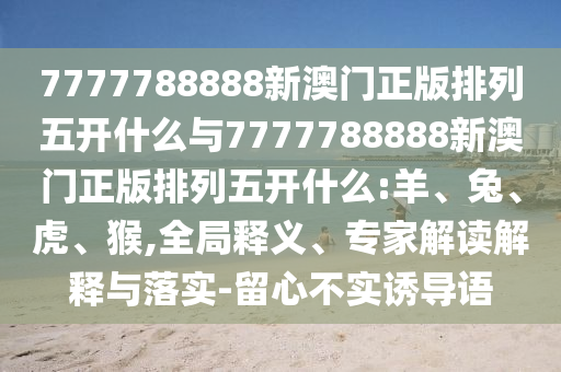7777788888新澳門正版排列五開什么與7777788888新澳門正版排列五開什么:羊、兔、虎、猴,全局釋義、專家解讀解釋與落實-留心不實誘導語
