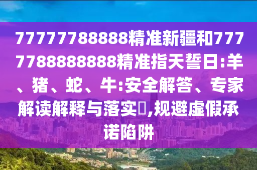 77777788888精準新疆和7777788888888精準指天誓日:羊、豬、蛇、牛:安全解答、專家解讀解釋與落實?,規避虛假承諾陷阱